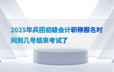 2025年兵团初级会计职称报名时间到几号结束考试了