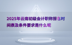 2025年云南初级会计职称报名时间表及条件要求是什么呢