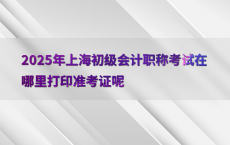 2025年上海初级会计职称考试在哪里打印准考证呢