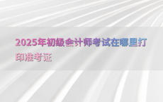 2025年初级会计师考试在哪里打印准考证