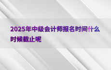 2025年中级会计师报名时间什么时候截止呢
