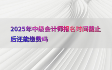 2025年中级会计师报名时间截止后还能缴费吗