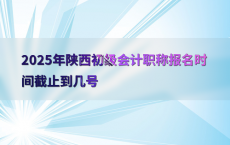 2025年陕西初级会计职称报名时间截止到几号