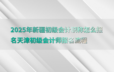 2025年新疆初级会计职称怎么报名天津初级会计师报名流程