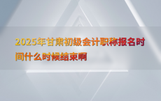 2025年甘肃初级会计职称报名时间什么时候结束啊