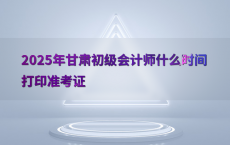 2025年甘肃初级会计师什么时间打印准考证