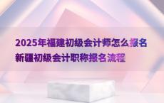2025年福建初级会计师怎么报名新疆初级会计职称报名流程