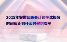 2025年安徽初级会计师考试报名时间截止到什么时候结束呢