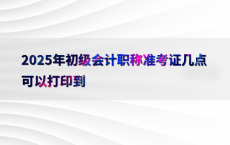 2025年初级会计职称准考证几点可以打印到