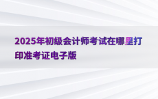 2025年初级会计师考试在哪里打印准考证电子版