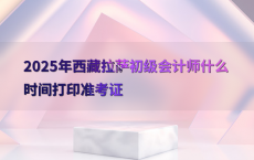 2025年西藏拉萨初级会计师什么时间打印准考证