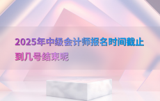 2025年中级会计师报名时间截止到几号结束呢