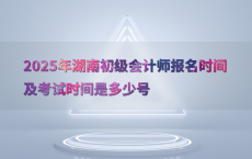 2025年湖南初级会计师报名时间及考试时间是多少号