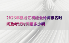 2025年黑龙江初级会计师报名时间及考试时间是多少啊