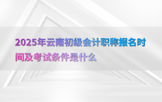 2025年云南初级会计职称报名时间及考试条件是什么