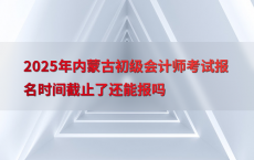 2025年内蒙古初级会计师考试报名时间截止了还能报吗