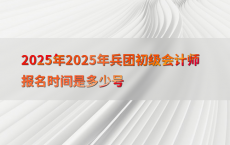 2025年2025年兵团初级会计师报名时间是多少号