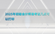 2025年初级会计师准考证几点可以打印