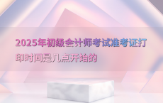 2025年初级会计师考试准考证打印时间是几点开始的