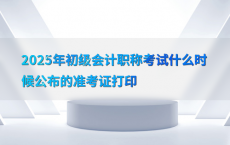 2025年初级会计职称考试什么时候公布的准考证打印