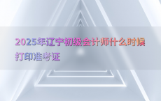 2025年辽宁初级会计师什么时候打印准考证