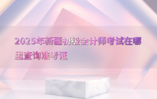 2025年新疆初级会计师考试在哪里查询准考证