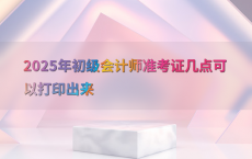 2025年初级会计师准考证几点可以打印出来