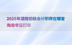 2025年湖南初级会计职称在哪查询准考证打印