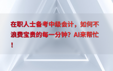 在职人士备考中级会计，如何不浪费宝贵的每一分钟？AI来帮忙！