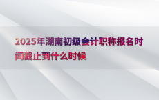 2025年湖南初级会计职称报名时间截止到什么时候