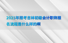 2025年报考吉林初级会计职称报名流程是什么样的啊