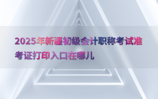 2025年新疆初级会计职称考试准考证打印入口在哪儿