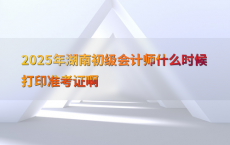 2025年湖南初级会计师什么时候打印准考证啊