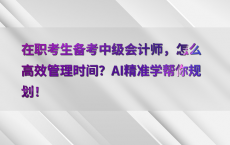 在职考生备考中级会计师，怎么高效管理时间？AI精准学帮你规划！