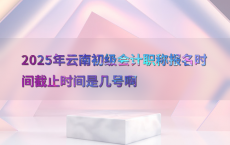 2025年云南初级会计职称报名时间截止时间是几号啊