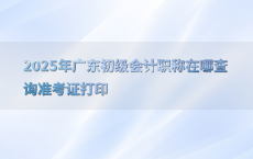 2025年广东初级会计职称在哪查询准考证打印