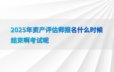2025年资产评估师报名什么时候结束啊考试呢