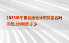 2025年宁夏初级会计职称报名时间截止时间是多少