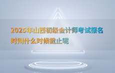 2025年山西初级会计师考试报名时间什么时候截止呢