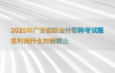 2025年广东初级会计职称考试报名时间什么时候截止