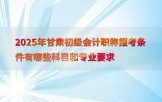 2025年甘肃初级会计职称报考条件有哪些科目和专业要求