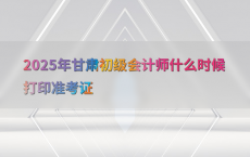 2025年甘肃初级会计师什么时候打印准考证