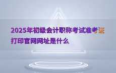 2025年初级会计职称考试准考证打印官网网址是什么