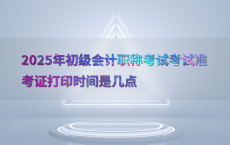 2025年初级会计职称考试考试准考证打印时间是几点