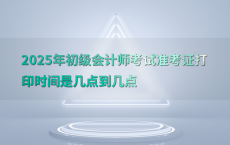 2025年初级会计师考试准考证打印时间是几点到几点