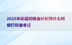 2025年新疆初级会计职称什么时候打印准考证