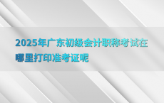 2025年广东初级会计职称考试在哪里打印准考证呢