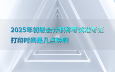 2025年初级会计职称考试准考证打印时间是几点钟啊