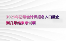 2025年初级会计师报名入口截止到几号结束考试啊