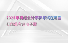 2025年初级会计职称考试在哪里打印准考证电子版